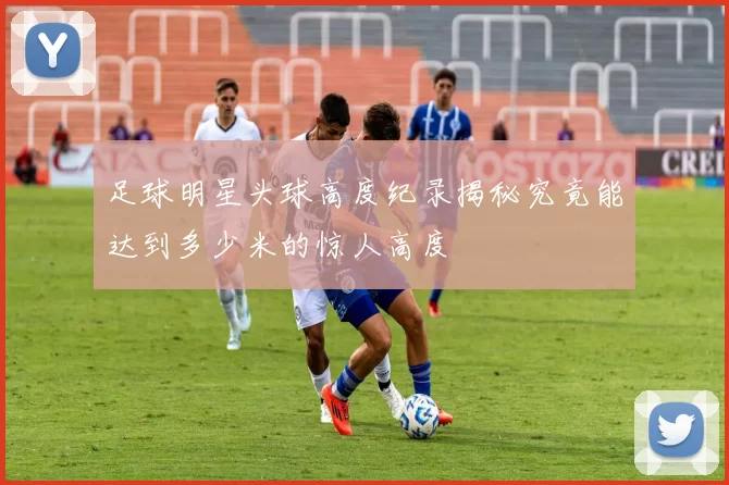 足球明星头球高度纪录揭秘究竟能达到多少米的惊人高度