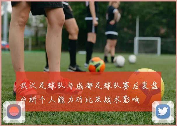 武汉足球队与成都足球队赛后复盘分析个人能力对比及战术影响