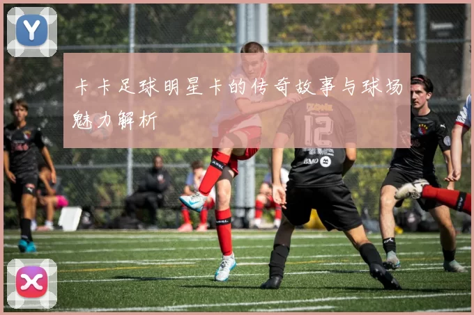 卡卡足球明星卡的传奇故事与球场魅力解析