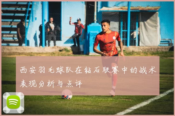 西安羽毛球队在钻石联赛中的战术表现分析与点评