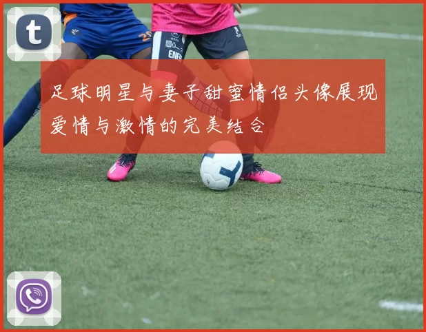 足球明星与妻子甜蜜情侣头像展现爱情与激情的完美结合